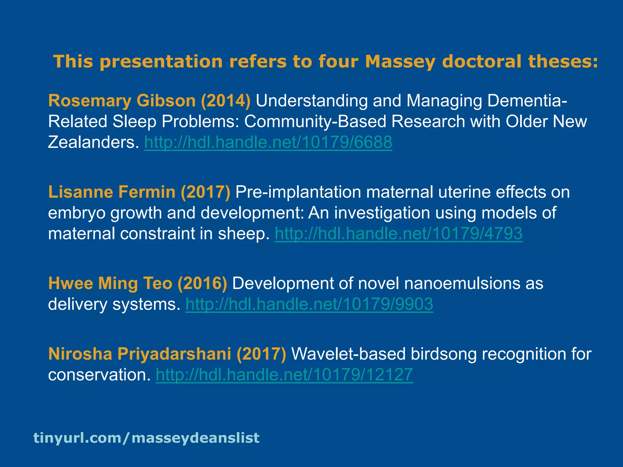 This presentation refers to four Massey doctoral theses:
Rosemary Gibson (2014) Understanding and Managing Dementia-
Related Sleep Problems: Community-Based Research with Older New
Zealanders. http://hdl.handle.net/10179/6688
Lisanne Fermin (2017) Pre-implantation maternal uterine effects on
embryo growth and development: An investigation using models of
maternal constraint in sheep. http://hdl.handle.net/10179/4793
Hwee Ming Teo (2016) Development of novel nanoemulsions as
delivery systems. http://hdl.handle.net/10179/9903
Nirosha Priyadarshani (2017) Wavelet-based birdsong recognition for
conservation. http://hdl.handle.net/10179/12127
tinyurl.com/masseydeanslist
 