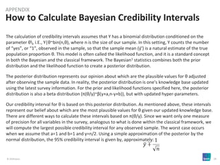 © 2018 Ipsos 18
How to Calculate Bayesian Credibility Intervals
APPENDIX
The calculation of credibility intervals assumes that Y has a binomial distribution conditioned on the
parameter θ, i.E., Y|θ~bin(n,θ), where n is the size of our sample. In this setting, Y counts the number
of “yes”, or “1”, observed in the sample, so that the sample mean (y ̅) is a natural estimate of the true
population proportion θ. This model is often called the likelihood function, and it is a standard concept
in both the Bayesian and the classical framework. The Bayesian1 statistics combines both the prior
distribution and the likelihood function to create a posterior distribution.
The posterior distribution represents our opinion about which are the plausible values for θ adjusted
after observing the sample data. In reality, the posterior distribution is one’s knowledge base updated
using the latest survey information. For the prior and likelihood functions specified here, the posterior
distribution is also a beta distribution (π(θ/y)~β(y+a,n-y+b)), but with updated hyper-parameters.
Our credibility interval for θ is based on this posterior distribution. As mentioned above, these intervals
represent our belief about which are the most plausible values for θ given our updated knowledge base.
There are different ways to calculate these intervals based on π(θ/y). Since we want only one measure
of precision for all variables in the survey, analogous to what is done within the classical framework, we
will compute the largest possible credibility interval for any observed sample. The worst case occurs
when we assume that a=1 and b=1 and y=n/2. Using a simple approximation of the posterior by the
normal distribution, the 95% credibility interval is given by, approximately:
 