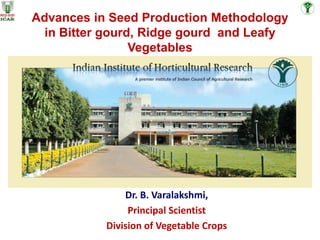 Advances in Seed Production Methodology
in Bitter gourd, Ridge gourd and Leafy
Vegetables
Dr. B. Varalakshmi,
Principal Scientist
Division of Vegetable Crops
 