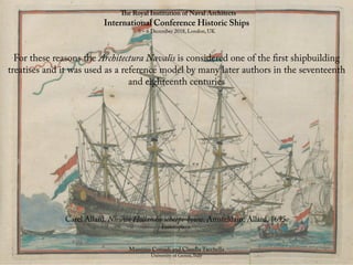 The Royal Institution of Naval Architects
International Conference Historic Ships
5 – 6 December 2018, London, UK
Massimo Corradi and Claudia Tacchella
University of Genoa, Italy
For these reasons the Architectura Navalis is considered one of the first shipbuilding
treatises and it was used as a reference model by many later authors in the seventeenth
and eighteenth centuries
Carel Allard. Nieuwe Hollandse scheeps-bouw. Amsteldam: Allard, 1695.
Frontispiece.
 