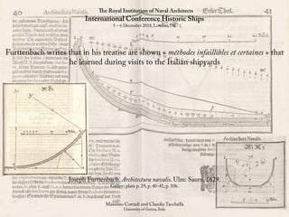 The Royal Institution of Naval Architects
International Conference Historic Ships
5 – 6 December 2018, London, UK
Massimo Corradi and Claudia Tacchella
University of Genoa, Italy
Furttenbach writes that in his treatise are shown « méthodes infaillibles et certaines » that
he learned during visits to the Italian shipyards
Joseph Furttenbach. Architectura navalis. Ulm: Saurn, 1629.
Galley: plate p. 29, p. 40-41, p. 106.
 
