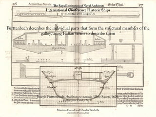 The Royal Institution of Naval Architects
International Conference Historic Ships
5 – 6 December 2018, London, UK
Massimo Corradi and Claudia Tacchella
University of Genoa, Italy
Furttenbach describes the individual parts that form the structural members of the
galley, using Italian terms to describe them
Joseph Furttenbach. Architectura navalis. Ulm: Saurn, 1629.
Galley: plate 7 and p. 56-57.
 
