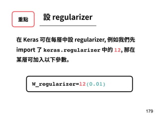 重點 設 regularizer
在 Keras 可在每層中設 regularizer, 例如我們先
import 了 keras.regularizer 中的 l2, 那在
某層可加⼊以下參數。
179
W_regularizer=l2(0.01)
 