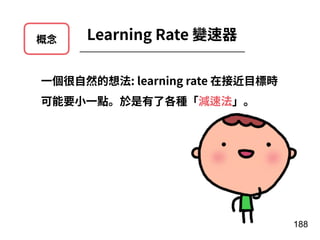 概念 Learning Rate 變速器
188
⼀個很⾃然的想法: learning rate 在接近⽬標時
可能要⼩⼀點。於是有了各種「減速法」。
 