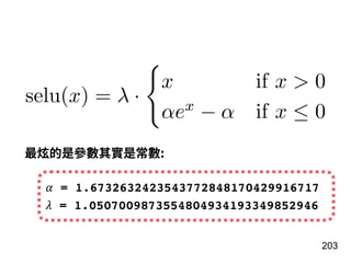 203
selu(x) = λ ·
x if x > 0
αex
− α if x ≤ 0
最炫的是參數其實是常數:
𝛼 = 1.6732632423543772848170429916717
𝜆 = 1.0507009873554804934193349852946
 