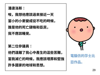29
潘達洛斯：
唉，我想他應該過來接近⼀天
當⼩的⼩⿆變成從不吃的時候，
誰是他的死亡鏈條和⾂⺠，
我不應該睡覺。
第⼆位參議員：
他們遠離了我⼼中產⽣的這些苦難，
當我滅亡的時候，我應該埋葬和堅強
許多國家的地球和思想。
電腦仿的莎⼠⽐
亞作品。
 