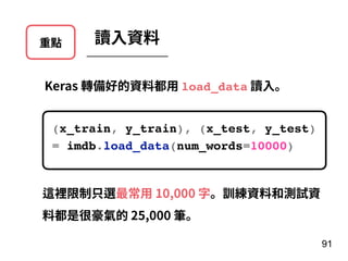 重點 讀⼊資料
Keras 轉備好的資料都⽤ load_data 讀⼊。
(x_train, y_train), (x_test, y_test)
= imdb.load_data(num_words=10000)
91
這裡限制只選最常⽤ 10,000 字。訓練資料和測試資
料都是很豪氣的 25,000 筆。
 