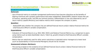 13
2017 Methodology
Review
Executive Compensation – Success Metrics
Rationale:
• Use of financial metrics to evaluate management performance have become ubiquitous as the benefits of
aligning incentives with company performance have been established. RobecoSAM’s research shows that use
of revenue, operating profit, and EPS are common practice. Differentiation is now only observed by use of
return metrics (capital efficiency) and relative metrics which compare the company to peers.
Question:
• RobecoSAM asks whether the company has pre-defined financial returns and/or relative financial metrics for
Chief Executive Officer’s variable compensation.
Expectations:
• Indication of Financial Returns (e.g. ROA, ROE, ROIC) and Relative Financial Metrics (e.g. comparison to peers
using metrics such as total shareholder return, Tobin’s Q, growth) linked to Chief Executive Officer’s variable
compensation.
• Metrics that are selectively used for other senior executives or specialist senior managers at a lower level
(such as Sustainability or Environmental Managers) should not be included
Assessment scheme: disclosure
• The scoring is based on the existence of pre-defined financial returns and/or relative financial metrics for
Chief Executive Officer’s variable compensation.
Public: This question requires publicly available information
 