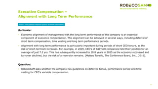 14
2017 Methodology
Review
Executive Compensation –
Alignment with Long Term Performance
Rationale:
• Economic alignment of management with the long term performance of the company is an essential
component of executive compensation. This alignment can be achieved in several ways, including deferral of
short term compensation, time vesting and long term performance periods.
• Alignment with long term performance is particularly important during periods of short CEO tenure, as the
risk of short-termism increases. For example, in 2009, CEO’s of S&P 500 companies held their position for an
average of just 7.2 yrs. This has subsequently increased to 10.8 years in 2015 as the economy recovered and
turnover declined, but the risk of a reversion remains. (Matteo Tonello, The Conference Board, Inc., 2016).
Question:
• RobecoSAM asks whether the company has guidelines on deferred bonus, performance period and time
vesting for CEO’s variable compensation.
Public: This question requires publicly available information
 