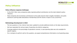 Policy Influence
18
Policy influence response challenges
• In the 2017 CSA, many companies solely reported political contributions not the total related to policy
influence.
• Most companies did not disclose contributions to the public beyond what is legally mandated, and public
disclosure covering trade associations memberships and the issues or topics is very uncommon.
Methodology Development in 2018
• The two questions in the criterion have been updated to provide additional clarity on the data requirements.
• We have separated the various types of spending into distinct categories.
• Coverage applies to the percentage of operations covered, in case spending data was only available for
specific regions.
• For a company to perform well on the question, we expect comprehensive information on all spending areas.
 