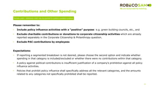 Contributions and Other Spending
20
Please remember to:
• Include policy influence activities with a “positive” purpose: e.g. green building councils, etc., and
• Exclude charitable contributions or donations to corporate citizenship activities which are already
reported separately in the Corporate Citizenship & Philanthropy question.
• Exclude PAC contributions by employees
Expectations:
• If reporting a segmented breakdown is not desired, please choose the second option and indicate whether
spending in that category is included/excluded or whether there were no contributions within that category.
• A policy against political contributions is insufficient justification of a company’s prohibition against all policy
influence activities.
• Policies that prohibit policy influence shall specifically address all the relevant categories, and the amounts
related to any categories not specifically prohibited shall be reported.
Partially public: Additional credit may be granted for publicly available evidence
 