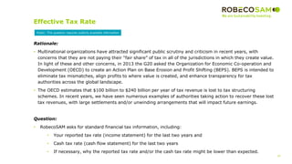 25
2017 Methodology
Review
Effective Tax Rate
Rationale:
• Multinational organizations have attracted significant public scrutiny and criticism in recent years, with
concerns that they are not paying their “fair share” of tax in all of the jurisdictions in which they create value.
In light of these and other concerns, in 2013 the G20 asked the Organization for Economic Co-operation and
Development (OECD) to create an Action Plan on Base Erosion and Profit Shifting (BEPS). BEPS is intended to
eliminate tax mismatches, align profits to where value is created, and enhance transparency for tax
authorities across the global landscape.
• The OECD estimates that $100 billion to $240 billion per year of tax revenue is lost to tax structuring
schemes. In recent years, we have seen numerous examples of authorities taking action to recover these lost
tax revenues, with large settlements and/or unwinding arrangements that will impact future earnings.
Question:
• RobecoSAM asks for standard financial tax information, including:
• Your reported tax rate (income statement) for the last two years and
• Cash tax rate (cash flow statement) for the last two years
• If necessary, why the reported tax rate and/or the cash tax rate might be lower than expected.
Public: This question requires publicly available information
 