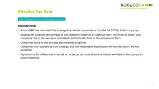 26
2017 Methodology
Review
Effective Tax Rate
Expectations:
• RobecoSAM has calculated the average tax rate for companies across the 24 GICS® Industry groups
• RobecoSAM assesses the average of the companies reported or cash tax rate (whichever is lower) and
compares this to the averages calculated (automatically done in the assessment tool)
• Companies close to the average are rewarded full points
• Companies with deviations from average, but with reasonable explanations for this deviation, are not
penalized
• Explanations for differences in actual vs. expected tax rates should be clearly verifiable in the company’s
public reporting
Public: This question requires publicly available information
 