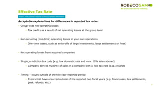 27
2017 Methodology
Review
Effective Tax Rate
Acceptable explanations for differences in reported tax rates:
• Group-wide net operating losses
• Tax credits as a result of net operating losses at the group level
• Non-recurring (one-time) operating losses in your own operations
• One-time losses, such as write-offs of large investments, large settlements or fines)
• Net operating losses from acquired companies
• Single jurisdiction tax code (e.g. low domestic rate and max. 10% sales abroad)
• Company derives majority of sales in a company with a low tax rate (e.g. Ireland)
• Timing – issues outside of the two year reported period
• Events that have occurred outside of the reported two fiscal years (e.g. from losses, tax settlements,
govt. refunds, etc.)
Public: This question requires publicly available information
 