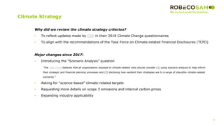 30
Climate Strategy
Why did we review the climate strategy criterion?
• To reflect updates made by CDP in their 2018 Climate Change questionnaires
• To align with the recommendations of the Task Force on Climate-related Financial Disclosures (TCFD)
Major changes since 2017:
• Introducing the “Scenario Analysis” question
“The Task Force believes that all organizations exposed to climate-related risks should consider (1) using scenario analysis to help inform
their strategic and financial planning processes and (2) disclosing how resilient their strategies are to a range of plausible climate-related
scenarios.”
• Asking for “science-based” climate-related targets
• Requesting more details on scope 3 emissions and internal carbon prices
• Expanding industry applicability
 
