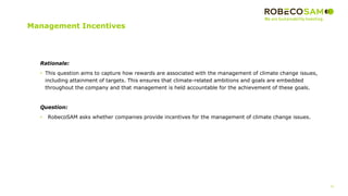 31
2017 Methodology
Review
Management Incentives
Rationale:
• This question aims to capture how rewards are associated with the management of climate change issues,
including attainment of targets. This ensures that climate-related ambitions and goals are embedded
throughout the company and that management is held accountable for the achievement of these goals.
Question:
• RobecoSAM asks whether companies provide incentives for the management of climate change issues.
 