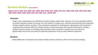 33
2017 Methodology
Review
Scenario Analysis (new question)
Rationale:
• Today, many organizations are affected by climate change-related risks. However, the most significant effects
of climate change are likely to emerge over the medium to longer term, while the precise timing and magnitude
of these impacts remain uncertain. This uncertainty represents a challenge for organizations and investors to
understand the potential effects of climate change on their businesses and financial performance. Climate-
related scenario analysis is a strategic planning tool to help companies consider how such risks and
opportunities may evolve and what the potential implications may be under different conditions.
Question:
• RobecoSAM asks if companies use climate-related scenario analysis to inform their business strategy
Apply only to AIR, ALU, ARO, AUT, BNK, BVG, CHM, COL, COM, CTR, ELC, FBN, FDR, FOA, FRP, GAS, IDD,
INS, MNX, MUW, OGR, OGX, OIE, PIP, REA, STL, TOB & TRA
 