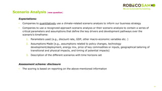 34
2017 Methodology
Review
Expectations:
• Companies to quantitatively use a climate-related scenario analysis to inform our business strategy
• Companies to use a recognized approach scenario analysis or their scenario analysis to contain a series of
critical parameters and assumptions that define the key drivers and development pathways over the
scenario’s timeframe:
1. Parameters used (e.g., discount rate, GDP, other macro-economic variables etc. )
2. Assumptions Made (e.g., assumptions related to policy changes, technology
development/deployment, energy mix, price of key commodities or inputs, geographical tailoring of
transitional and physical impacts, and timing of potential impacts)
3. Description of the different scenarios with time horizons set
Assessment scheme: disclosure
• The scoring is based on reporting on the above-mentioned information
Scenario Analysis (new question)
 