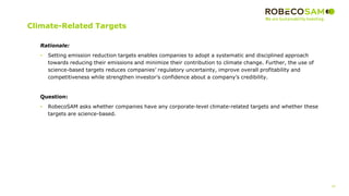 35
2017 Methodology
Review
Climate-Related Targets
Rationale:
• Setting emission reduction targets enables companies to adopt a systematic and disciplined approach
towards reducing their emissions and minimize their contribution to climate change. Further, the use of
science-based targets reduces companies’ regulatory uncertainty, improve overall profitability and
competitiveness while strengthen investor’s confidence about a company’s credibility.
Question:
• RobecoSAM asks whether companies have any corporate-level climate-related targets and whether these
targets are science-based.
 