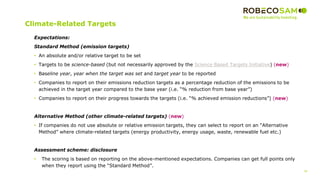 36
2017 Methodology
Review
Climate-Related Targets
Expectations:
Standard Method (emission targets)
• An absolute and/or relative target to be set
• Targets to be science-based (but not necessarily approved by the Science Based Targets Initiative) (new)
• Baseline year, year when the target was set and target year to be reported
• Companies to report on their emissions reduction targets as a percentage reduction of the emissions to be
achieved in the target year compared to the base year (i.e. “% reduction from base year”)
• Companies to report on their progress towards the targets (i.e. “% achieved emission reductions”) (new)
Alternative Method (other climate-related targets) (new)
• If companies do not use absolute or relative emission targets, they can select to report on an “Alternative
Method” where climate-related targets (energy productivity, energy usage, waste, renewable fuel etc.)
Assessment scheme: disclosure
• The scoring is based on reporting on the above-mentioned expectations. Companies can get full points only
when they report using the “Standard Method”.
 