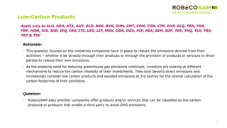 37
2017 Methodology
Review
Low-Carbon Products
Rationale:
• This question focuses on the initiatives companies have in place to reduce the emissions derived from their
activities – whether it be directly through their products or through the provision of products or services to third-
parties to reduce their own emissions.
• As the pressing need for reducing greenhouse gas emissions continues, investors are looking at different
mechanisms to reduce the carbon intensity of their investments. They look beyond direct emissions and
increasingly consider low carbon products and avoided emissions at 3rd parties for the overall calculation of the
carbon footprints of their portfolios.
Question:
• RobecoSAM asks whether companies offer products and/or services that can be classified as low carbon
products or products that enable a third party to avoid GHG emissions.
Apply only to ALU, ARO, ATX, AUT, BLD, BNK, BVG, CHM, CMT, COM, CON, CTR, DHP, ELQ, FBN, FOA,
FRP, HOM, ICS, IDD, IEQ, INS, ITC, LEG, LIF, MNX, OGR, OGX, PIP, REA, SEM, SOF, TEX, THQ, TLS, TRA,
TRT & TSV
 