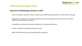 4
2017 Methodology
Review
Approach to Methodology Changes in 2018
• Focus on question materiality review: identifying non-differentiating questions, industry-specific changes
• Alignment with updates to the CDP questionnaire and recommendations of the Task Force on Climate-
related Financial Disclosures (TCFD)
• Strengthening Corporate Governance component (including compensation)
• Revision of Media & Stakeholder Analysis process
• Better identification of public and partially public questions
Methodology Changes 2018
 