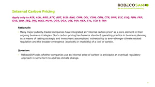 41
2017 Methodology
Review
Internal Carbon Pricing
Rationale:
• Many major publicly-traded companies have integrated an “internal carbon price” as a core element in their
ongoing business strategies. Such carbon pricing has become standard operating practice in business planning
as a means of testing strategic and investment assumptions' vulnerability to ever-stronger climate related
regulation and the broader emergence (explicitly or implicitly) of a cost of carbon.
Question:
• RobecoSAM asks whether companies use an internal price of carbon to anticipate an eventual regulatory
approach in some form to address climate change.
Apply only to AIR, ALU, ARO, ATX, AUT, BLD, BNK, CHM, COL, COM, CON, CTR, DHP, ELC, ELQ, FBN, FRP,
GAS, IDD, IEQ, INS, MNX, MUW, OGR, OGX, OIE, PIP, REA, STL, TCD & TRA
 
