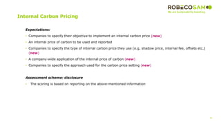 42
2017 Methodology
Review
Internal Carbon Pricing
Expectations:
• Companies to specify their objective to implement an internal carbon price (new)
• An internal price of carbon to be used and reported
• Companies to specify the type of internal carbon price they use (e.g. shadow price, internal fee, offsets etc.)
(new)
• A company-wide application of the internal price of carbon (new)
• Companies to specify the approach used for the carbon price setting (new)
Assessment scheme: disclosure
• The scoring is based on reporting on the above-mentioned information
 