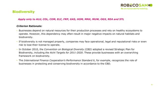 46
Biodiversity
Criterion Rationale:
• Businesses depend on natural resources for their production processes and rely on healthy ecosystems to
operate. However, this dependency may often result in major negative impacts on natural habitats and
biodiversity.
• If biodiversity is not managed properly, companies may face operational, legal and reputational risks or even
risk to lose their license to operate.
• In October 2010, the Convention on Biological Diversity (CBD) adopted a revised Strategic Plan for
Biodiversity, including the Aichi Targets for 2011-2020. These provide businesses with an overarching
framework on biodiversity.
• The International Finance Cooperation’s Performance Standard 6, for example, recognizes the role of
businesses in protecting and conserving biodiversity in accordance to the CBD.
Apply only to ALU, COL, COM, ELC, FRP, GAS, HOM, MNX, MUW, OGX, REA and STL
 