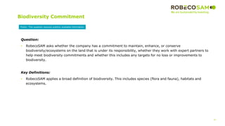 47
2017 Methodology
Review
Biodiversity Commitment
Question:
• RobecoSAM asks whether the company has a commitment to maintain, enhance, or conserve
biodiversity/ecosystems on the land that is under its responsibility, whether they work with expert partners to
help meet biodiversity commitments and whether this includes any targets for no loss or improvements to
biodiversity.
Key Definitions:
• RobecoSAM applies a broad definition of biodiversity. This includes species (flora and fauna), habitats and
ecosystems.
Public: This question requires publicly available information
 
