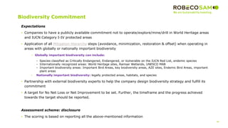 48
2017 Methodology
Review
Biodiversity Commitment
Expectations
• Companies to have a publicly available commitment not to operate/explore/mine/drill in World Heritage areas
and IUCN Category I-IV protected areas
• Application of all Mitigation Hierarchy steps (avoidance, minimization, restoration & offset) when operating in
areas with globally or nationally important biodiversity
• Globally important biodiversity can include:
- Species classified as Critically Endangered, Endangered, or Vulnerable on the IUCN Red List, endemic species
- Internationally recognized areas: World Heritage sites, Ramsar Wetlands, UNESCO MAB
- Important biodiversity areas: Important Bird Areas, key biodiversity areas, AZE sites, Endemic Bird Areas, important
plant areas
• Nationally important biodiversity: legally protected areas, habitats, and species
• Partnership with external biodiversity experts to help the company design biodiversity strategy and fulfill its
commitment
• A target for No Net Loss or Net Improvement to be set. Further, the timeframe and the progress achieved
towards the target should be reported.
Assessment scheme: disclosure
• The scoring is based on reporting all the above-mentioned information
 