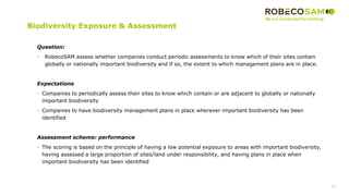 49
2017 Methodology
Review
Biodiversity Exposure & Assessment
Question:
• RobecoSAM assess whether companies conduct periodic assessments to know which of their sites contain
globally or nationally important biodiversity and if so, the extent to which management plans are in place.
Expectations
• Companies to periodically assess their sites to know which contain or are adjacent to globally or nationally
important biodiversity
• Companies to have biodiversity management plans in place wherever important biodiversity has been
identified
Assessment scheme: performance
• The scoring is based on the principle of having a low potential exposure to areas with important biodiversity,
having assessed a large proportion of sites/land under responsibility, and having plans in place when
important biodiversity has been identified
 