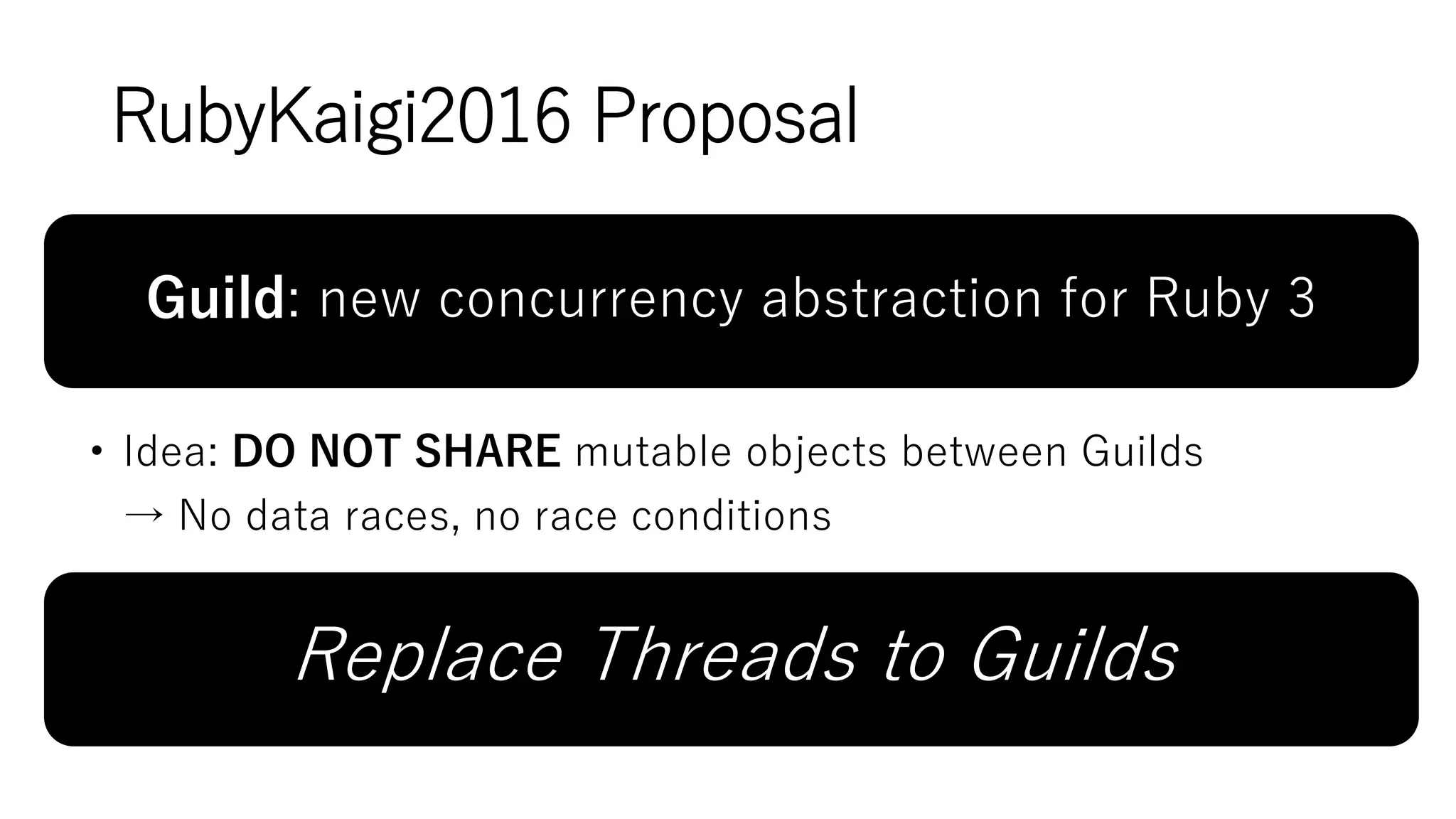 RubyKaigi2016 Proposal
Guild: new concurrency abstraction for Ruby 3
• Idea: DO NOT SHARE mutable objects between Guilds
→ No data races, no race conditions
Replace Threads to Guilds
 