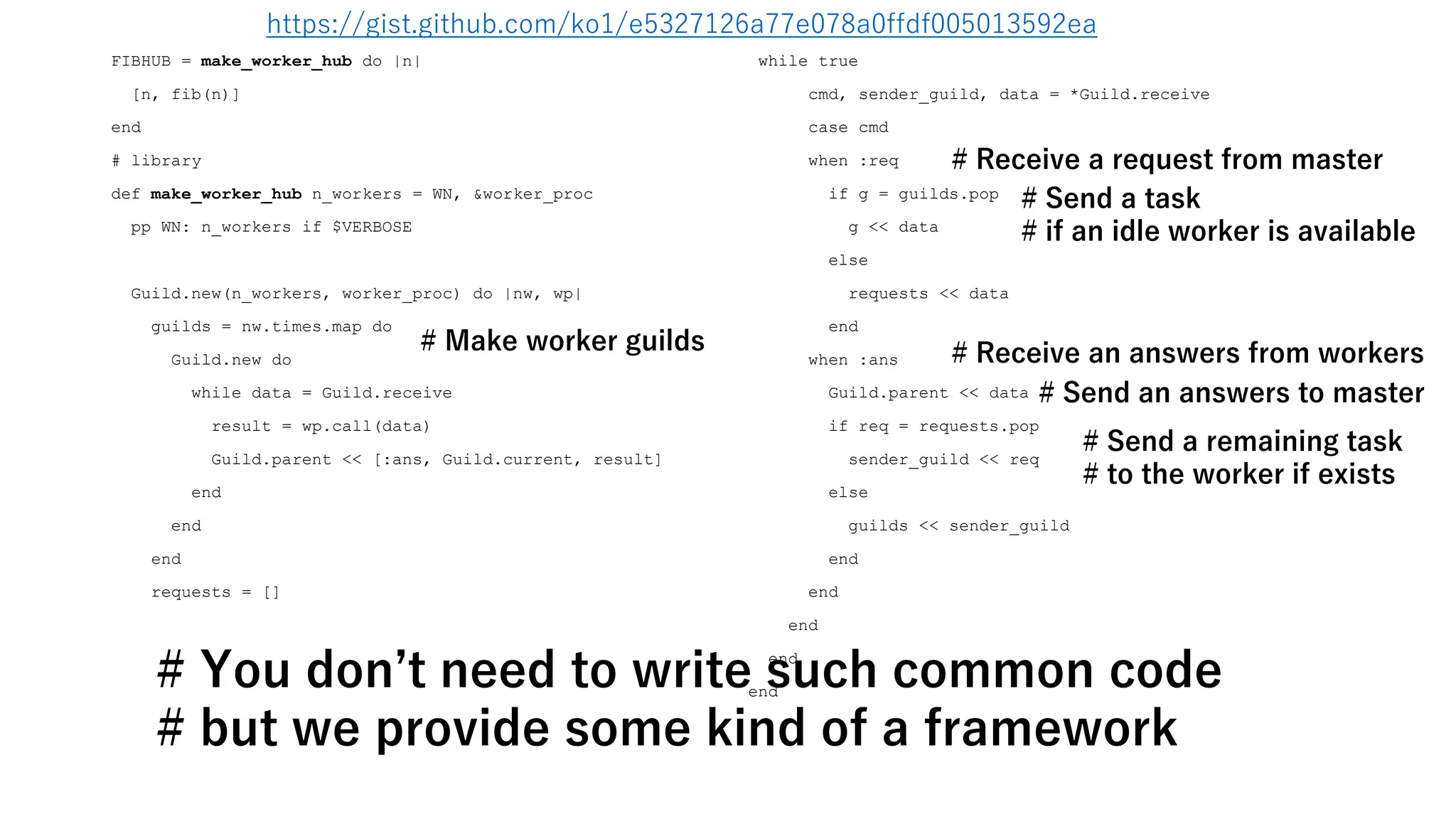 FIBHUB = make_worker_hub do |n|
[n, fib(n)]
end
# library
def make_worker_hub n_workers = WN, &worker_proc
pp WN: n_workers if $VERBOSE
Guild.new(n_workers, worker_proc) do |nw, wp|
guilds = nw.times.map do
Guild.new do
while data = Guild.receive
result = wp.call(data)
Guild.parent << [:ans, Guild.current, result]
end
end
end
requests = []
while true
cmd, sender_guild, data = *Guild.receive
case cmd
when :req
if g = guilds.pop
g << data
else
requests << data
end
when :ans
Guild.parent << data
if req = requests.pop
sender_guild << req
else
guilds << sender_guild
end
end
end
end
end
# Make worker guilds # Receive an answers from workers
# Send a remaining task
# to the worker if exists
# Send a task
# if an idle worker is available
# Receive a request from master
# Send an answers to master
# You don’t need to write such common code
# but we provide some kind of a framework
https://gist.github.com/ko1/e5327126a77e078a0ffdf005013592ea
 