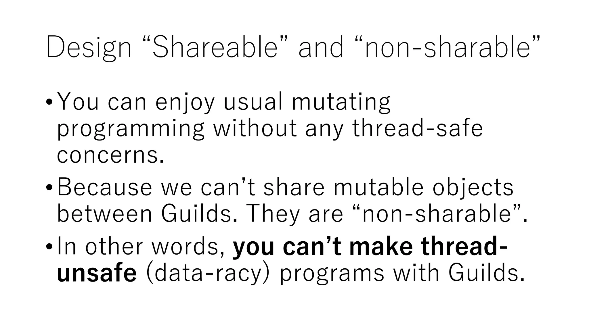 Design “Shareable” and “non-sharable”
•You can enjoy usual mutating
programming without any thread-safe
concerns.
•Because we can’t share mutable objects
between Guilds. They are “non-sharable”.
•In other words, you can’t make thread-
unsafe (data-racy) programs with Guilds.
 