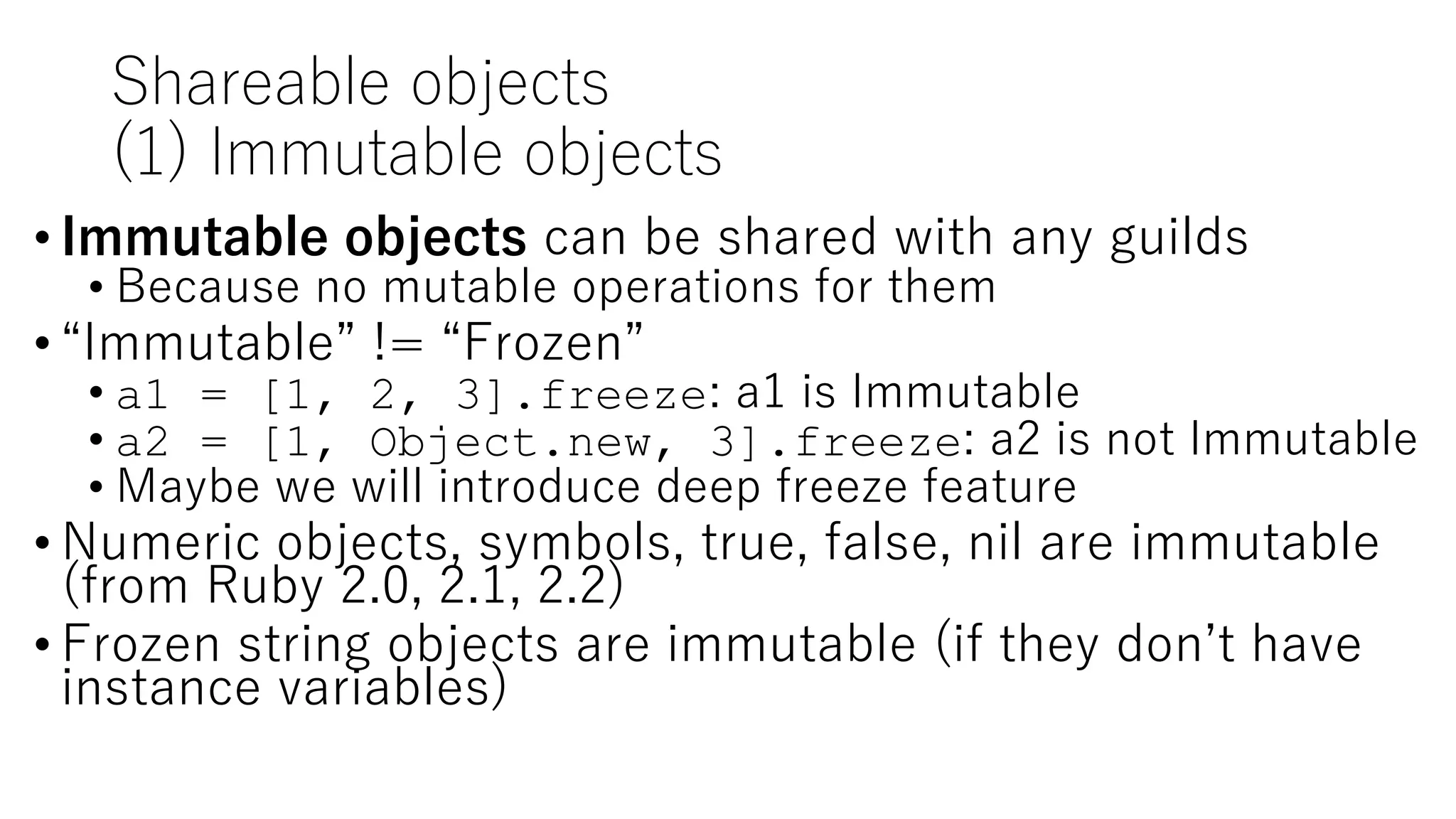 Shareable objects
(1) Immutable objects
• Immutable objects can be shared with any guilds
• Because no mutable operations for them
• “Immutable” != “Frozen”
• a1 = [1, 2, 3].freeze: a1 is Immutable
• a2 = [1, Object.new, 3].freeze: a2 is not Immutable
• Maybe we will introduce deep freeze feature
• Numeric objects, symbols, true, false, nil are immutable
(from Ruby 2.0, 2.1, 2.2)
• Frozen string objects are immutable (if they don’t have
instance variables)
 
