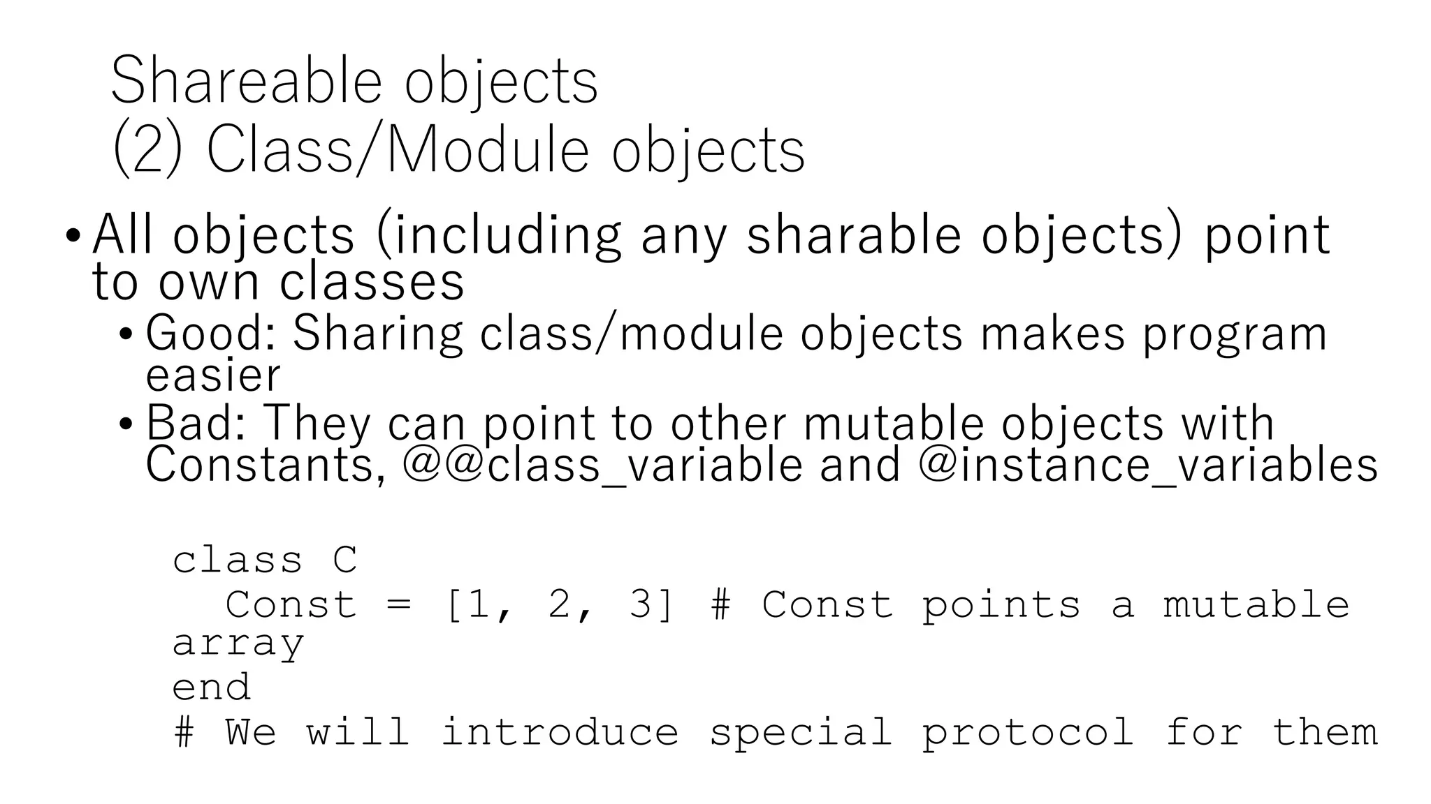 Shareable objects
(2) Class/Module objects
•All objects (including any sharable objects) point
to own classes
• Good: Sharing class/module objects makes program
easier
• Bad: They can point to other mutable objects with
Constants, @@class_variable and @instance_variables
class C
Const = [1, 2, 3] # Const points a mutable
array
end
# We will introduce special protocol for them
 