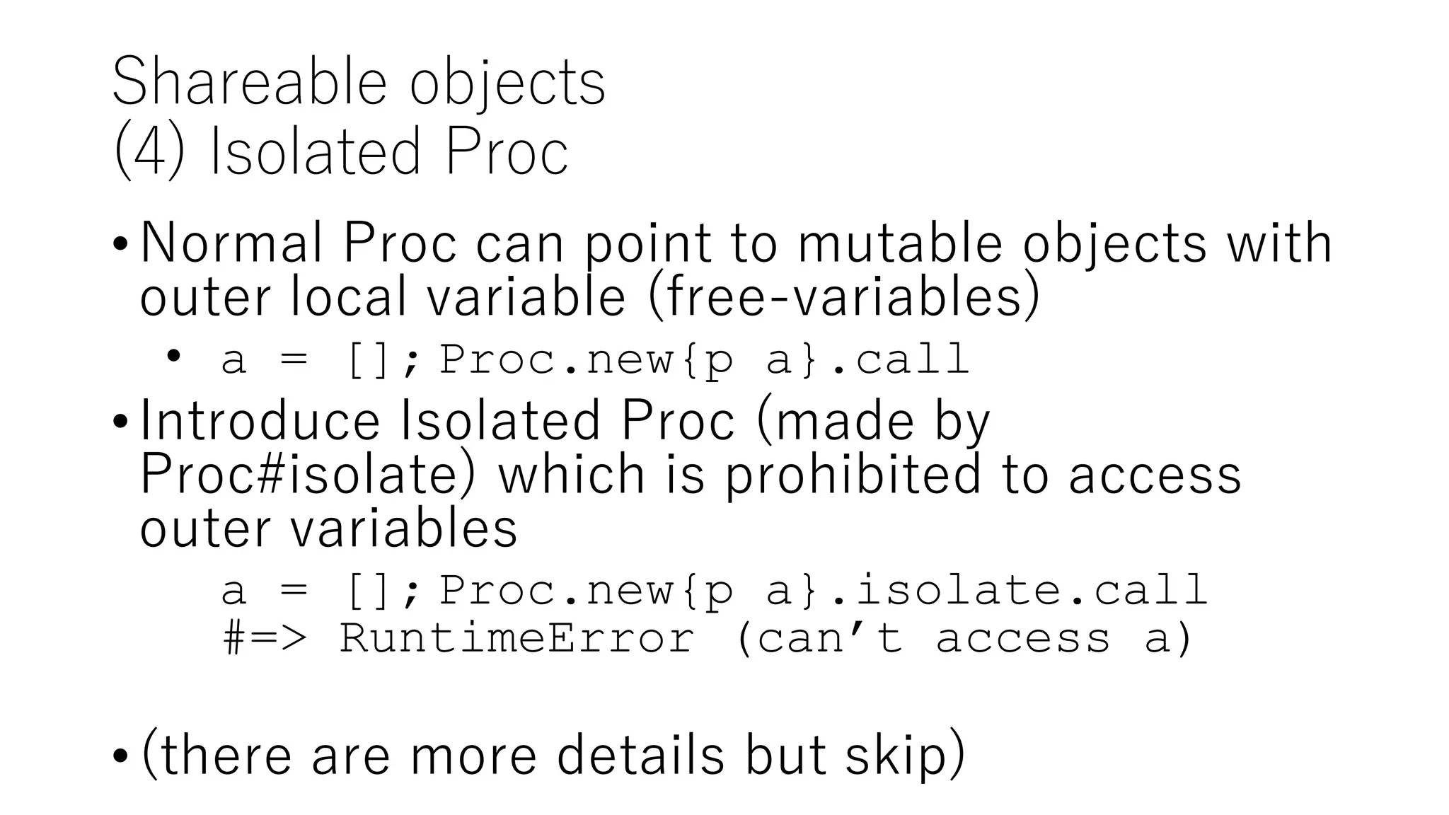 Shareable objects
(4) Isolated Proc
•Normal Proc can point to mutable objects with
outer local variable (free-variables)
• a = []; Proc.new{p a}.call
•Introduce Isolated Proc (made by
Proc#isolate) which is prohibited to access
outer variables
a = []; Proc.new{p a}.isolate.call
#=> RuntimeError (can’t access a)
•(there are more details but skip)
 