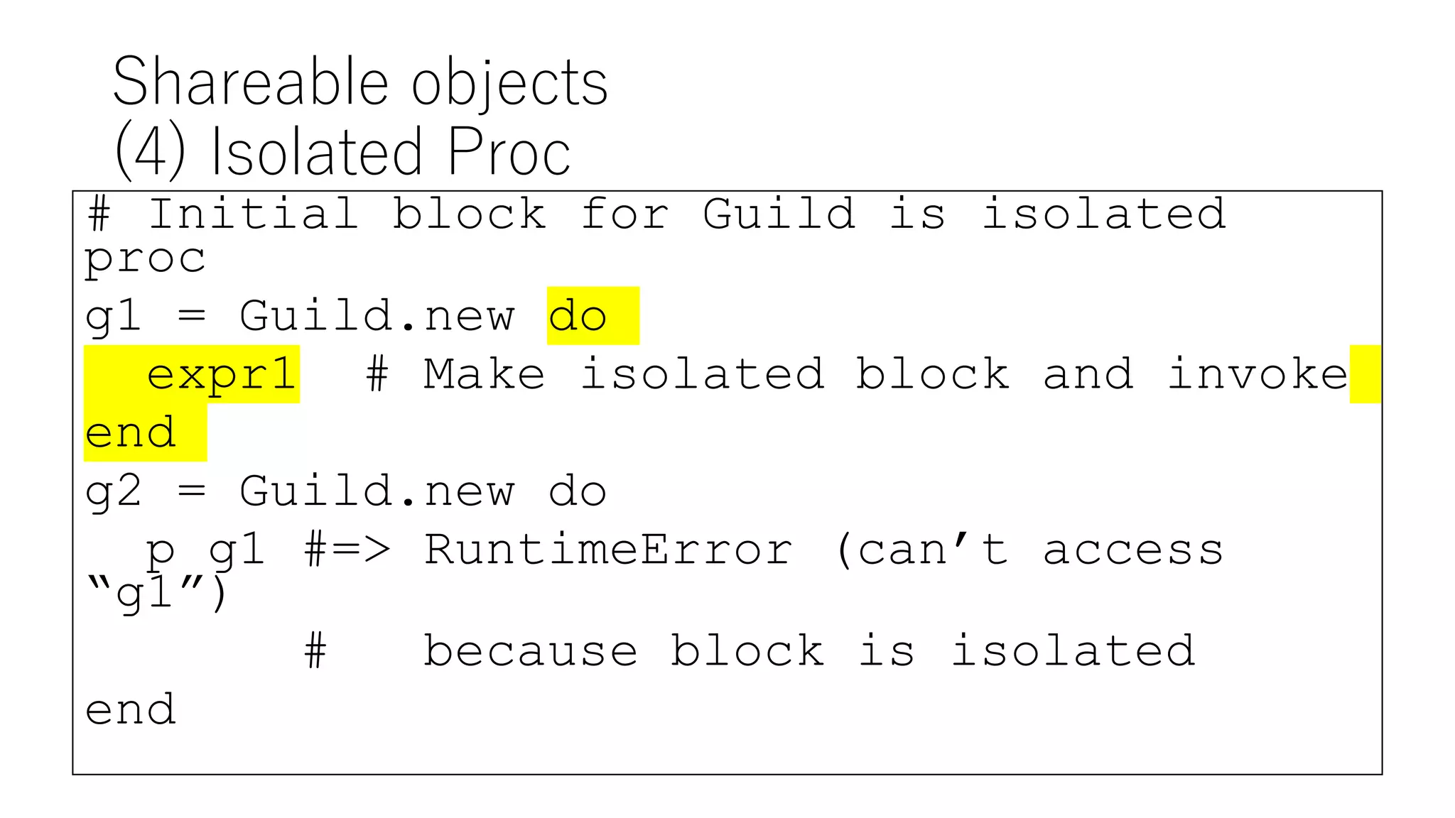 Shareable objects
(4) Isolated Proc
# Initial block for Guild is isolated
proc
g1 = Guild.new do
expr1 # Make isolated block and invoke
end
g2 = Guild.new do
p g1 #=> RuntimeError (can’t access
“g1”)
# because block is isolated
end
 