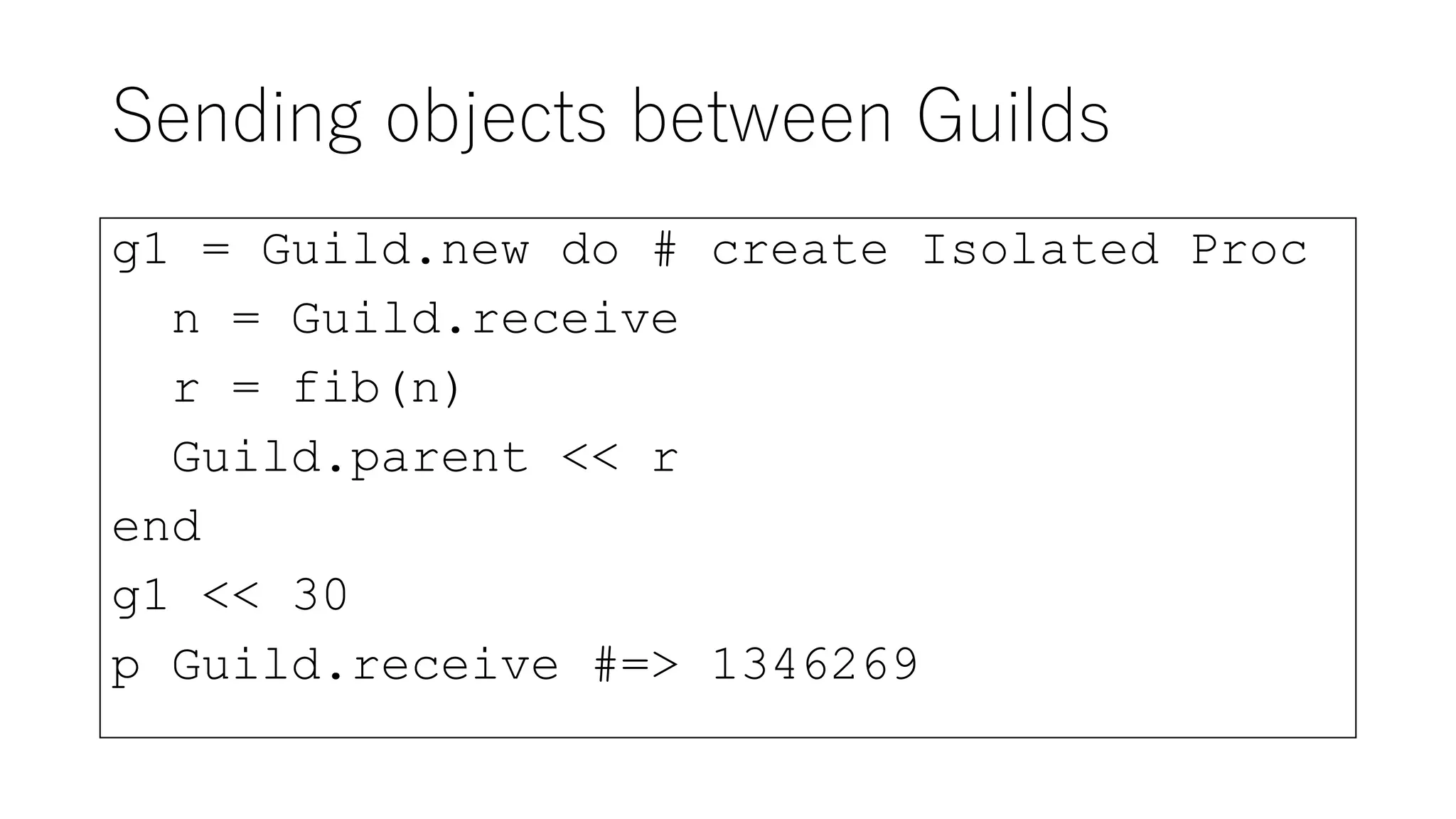 Sending objects between Guilds
g1 = Guild.new do # create Isolated Proc
n = Guild.receive
r = fib(n)
Guild.parent << r
end
g1 << 30
p Guild.receive #=> 1346269
 
