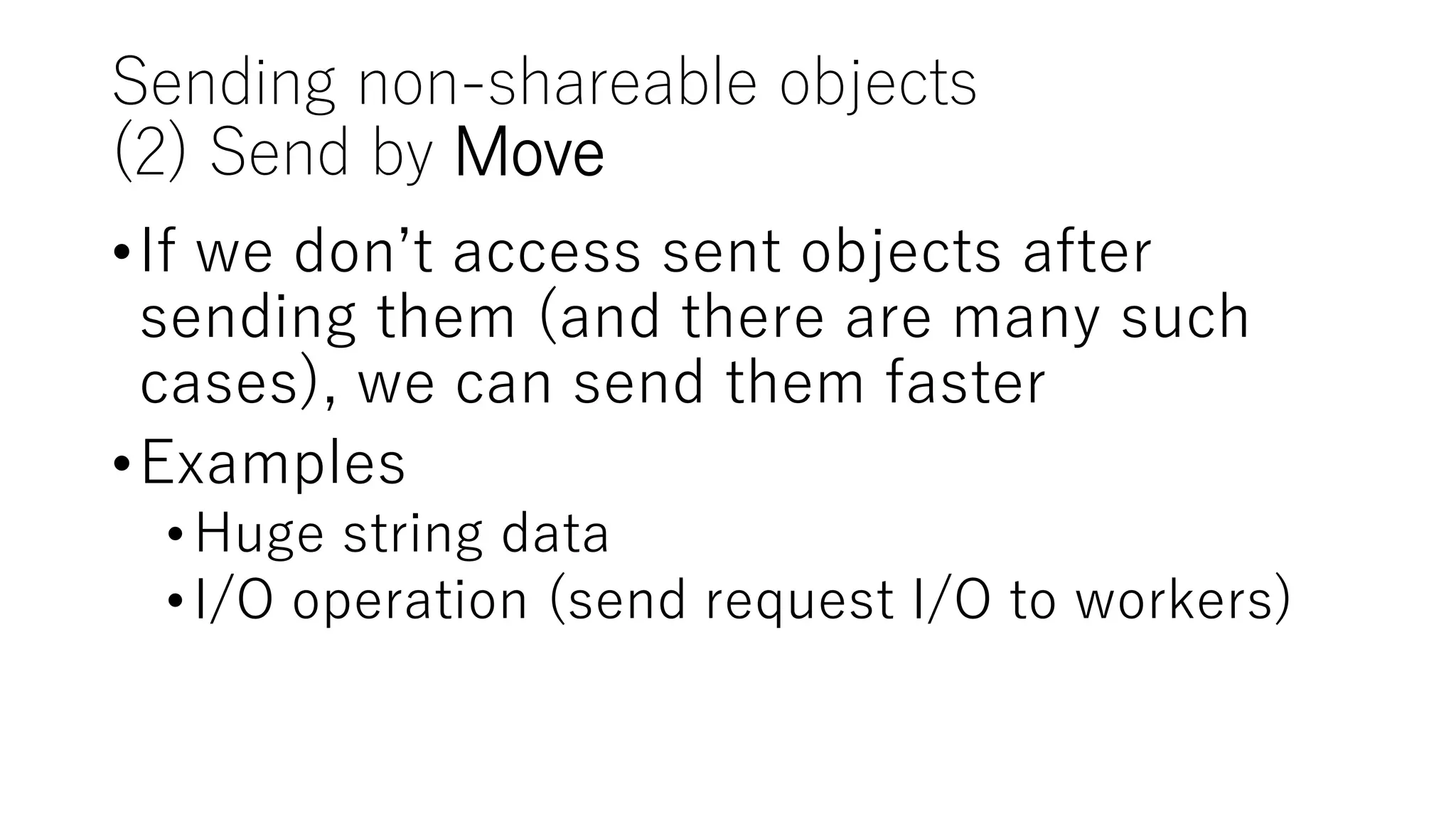 Sending non-shareable objects
(2) Send by Move
•If we don’t access sent objects after
sending them (and there are many such
cases), we can send them faster
•Examples
•Huge string data
•I/O operation (send request I/O to workers)
 