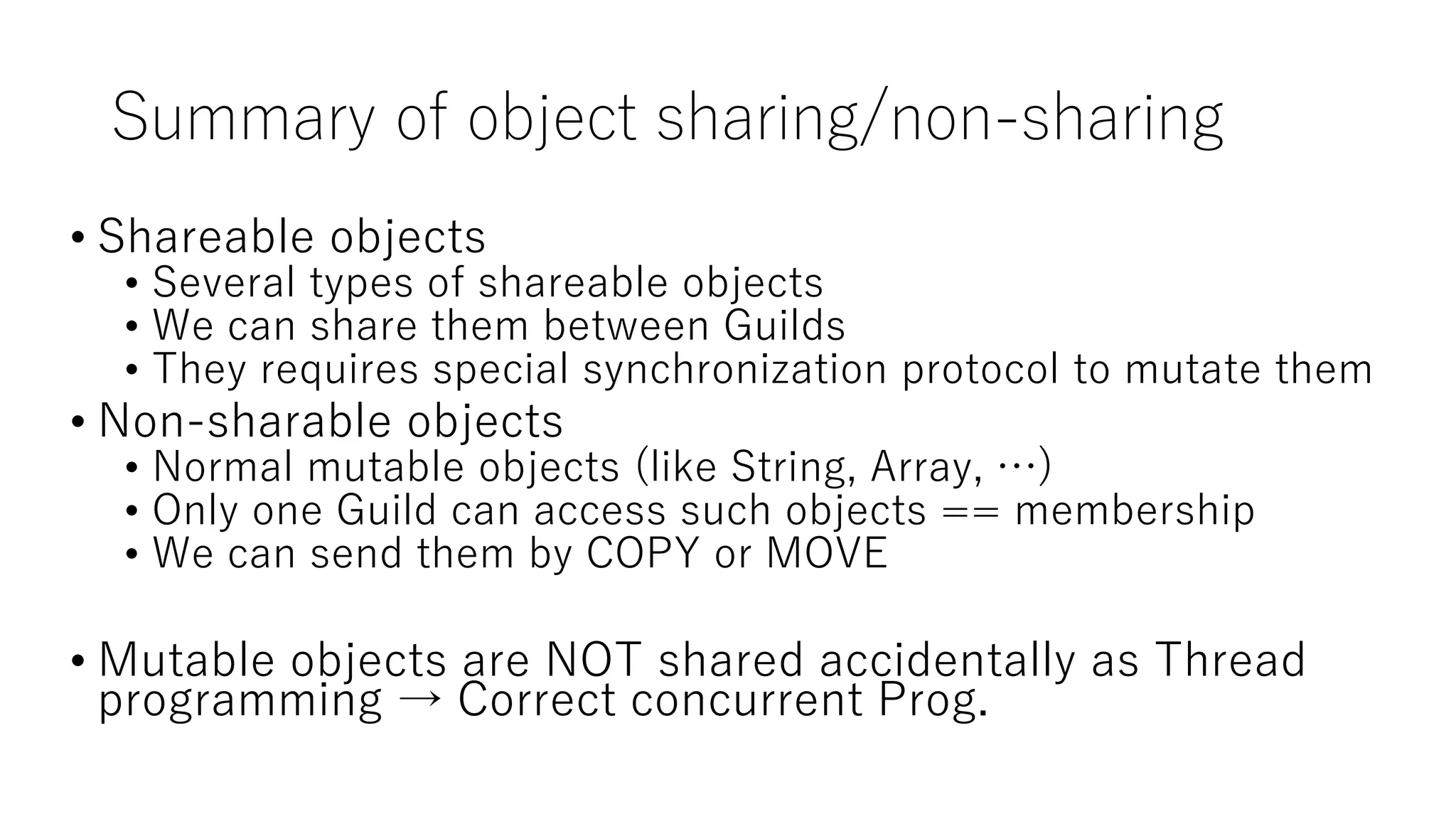 Summary of object sharing/non-sharing
• Shareable objects
• Several types of shareable objects
• We can share them between Guilds
• They requires special synchronization protocol to mutate them
• Non-sharable objects
• Normal mutable objects (like String, Array, …)
• Only one Guild can access such objects == membership
• We can send them by COPY or MOVE
• Mutable objects are NOT shared accidentally as Thread
programming → Correct concurrent Prog.
 