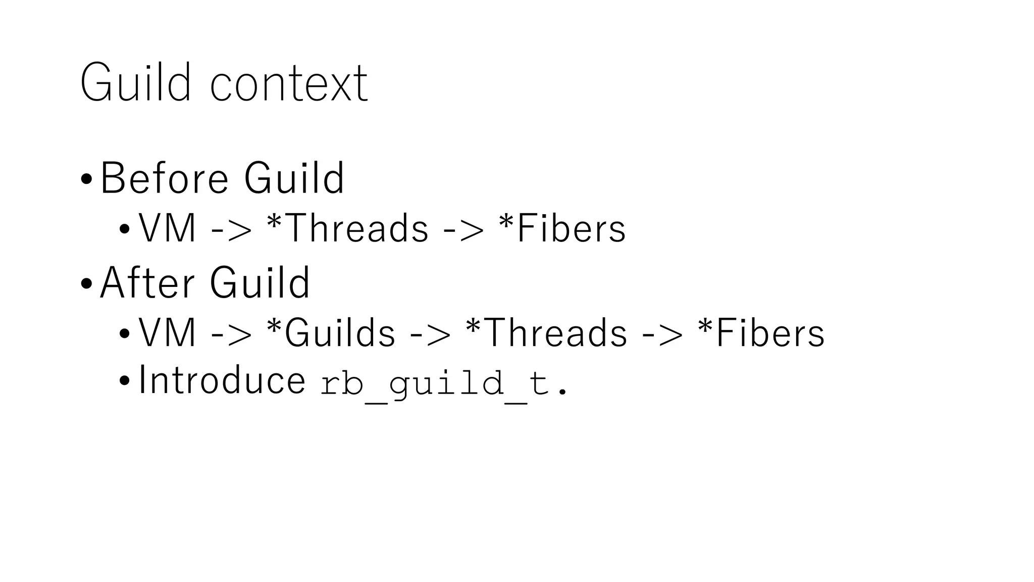 Guild context
•Before Guild
•VM -> *Threads -> *Fibers
•After Guild
•VM -> *Guilds -> *Threads -> *Fibers
•Introduce rb_guild_t.
 