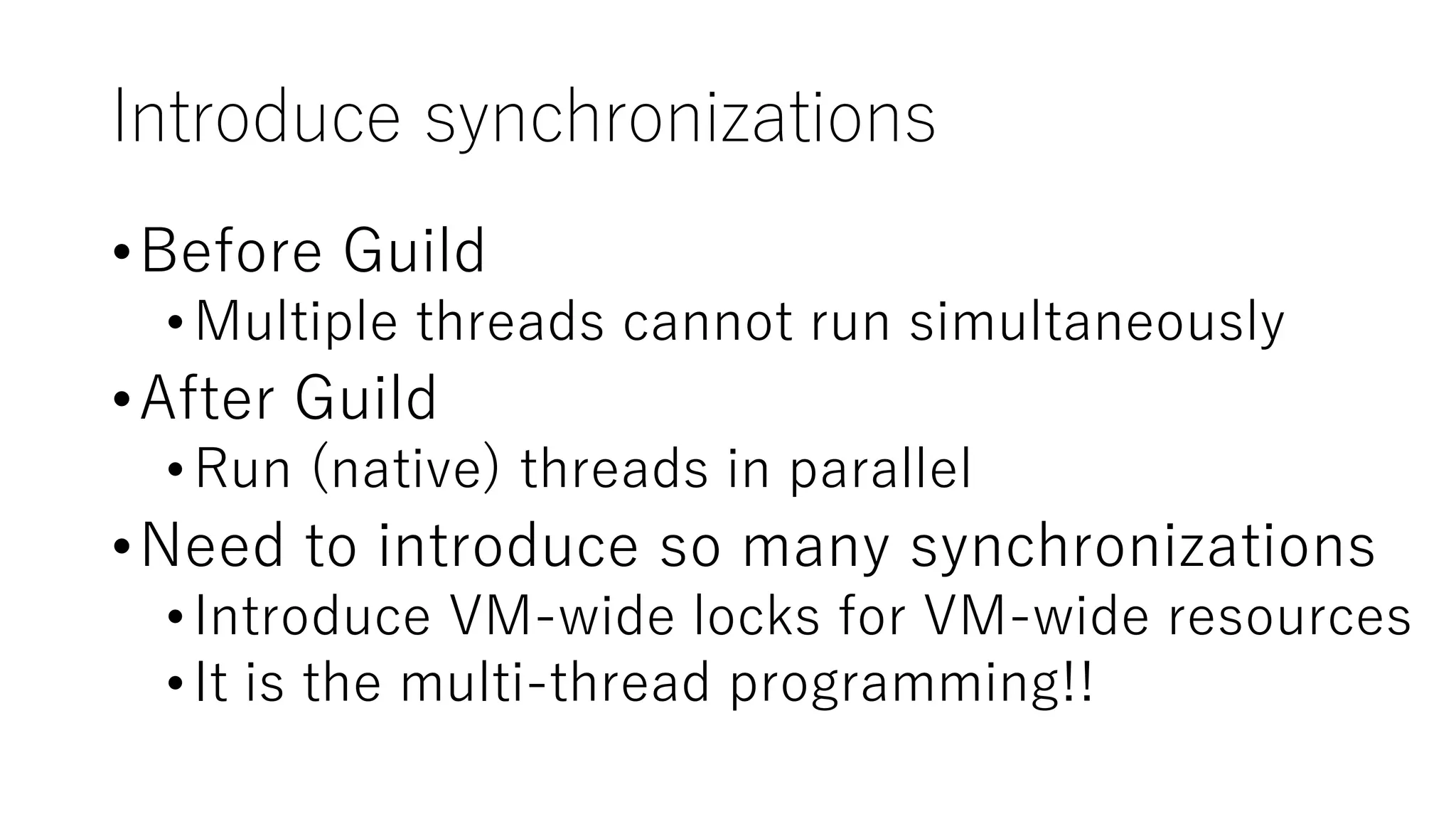Introduce synchronizations
•Before Guild
•Multiple threads cannot run simultaneously
•After Guild
•Run (native) threads in parallel
•Need to introduce so many synchronizations
•Introduce VM-wide locks for VM-wide resources
•It is the multi-thread programming!!
 