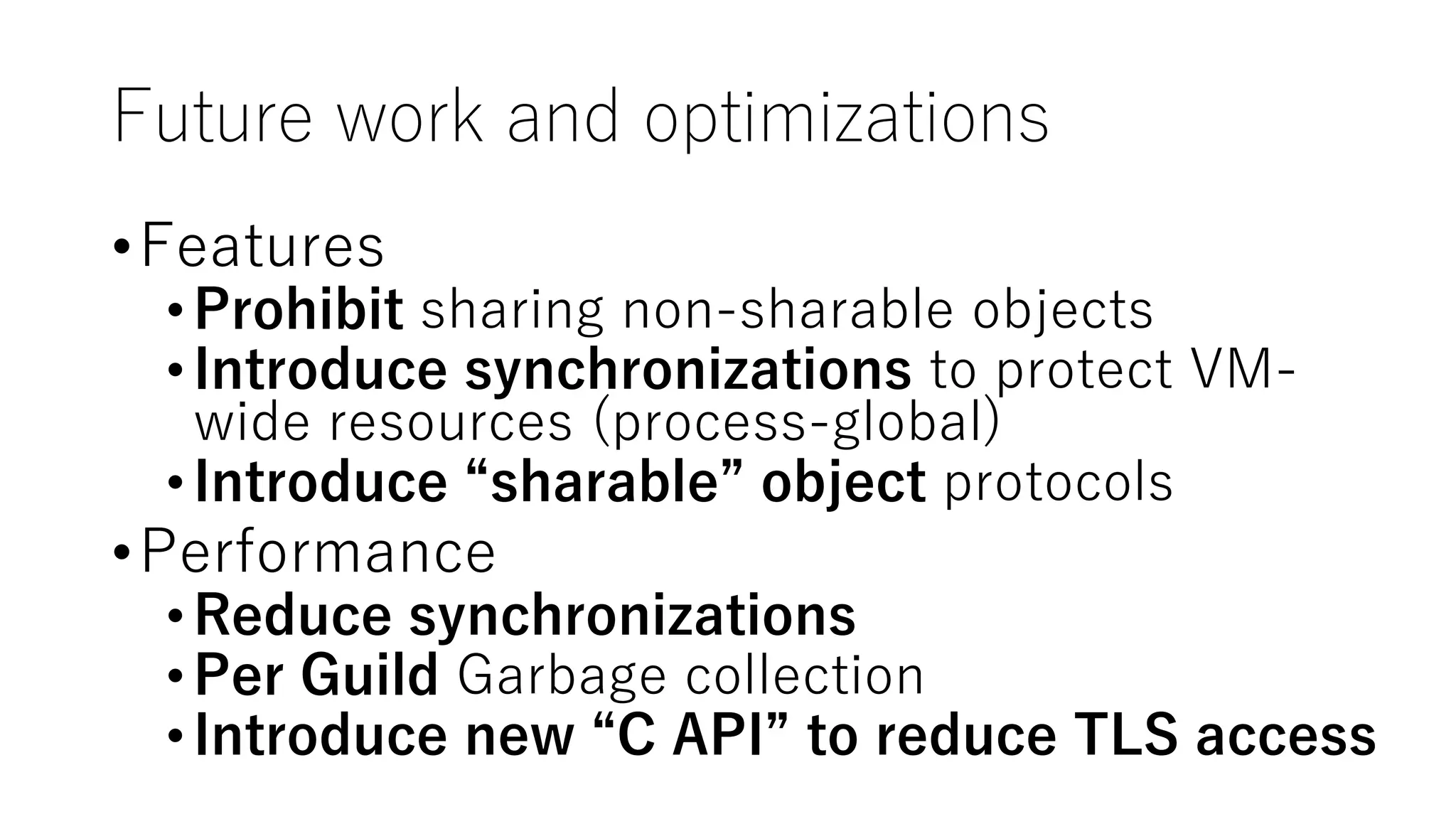Future work and optimizations
•Features
•Prohibit sharing non-sharable objects
•Introduce synchronizations to protect VM-
wide resources (process-global)
•Introduce “sharable” object protocols
•Performance
•Reduce synchronizations
•Per Guild Garbage collection
•Introduce new “C API” to reduce TLS access
 