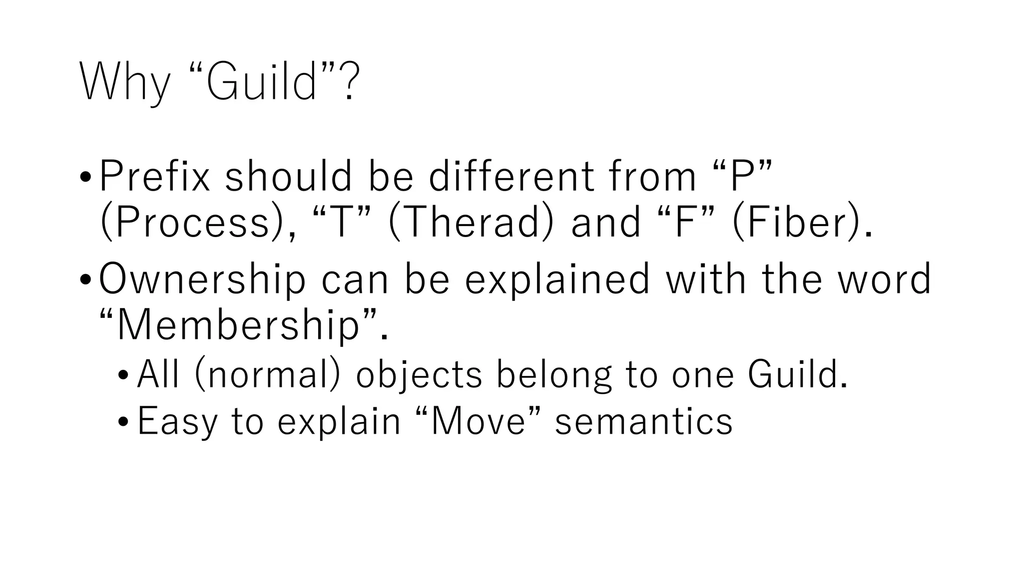 Why “Guild”?
•Prefix should be different from “P”
(Process), “T” (Therad) and “F” (Fiber).
•Ownership can be explained with the word
“Membership”.
•All (normal) objects belong to one Guild.
•Easy to explain “Move” semantics
 