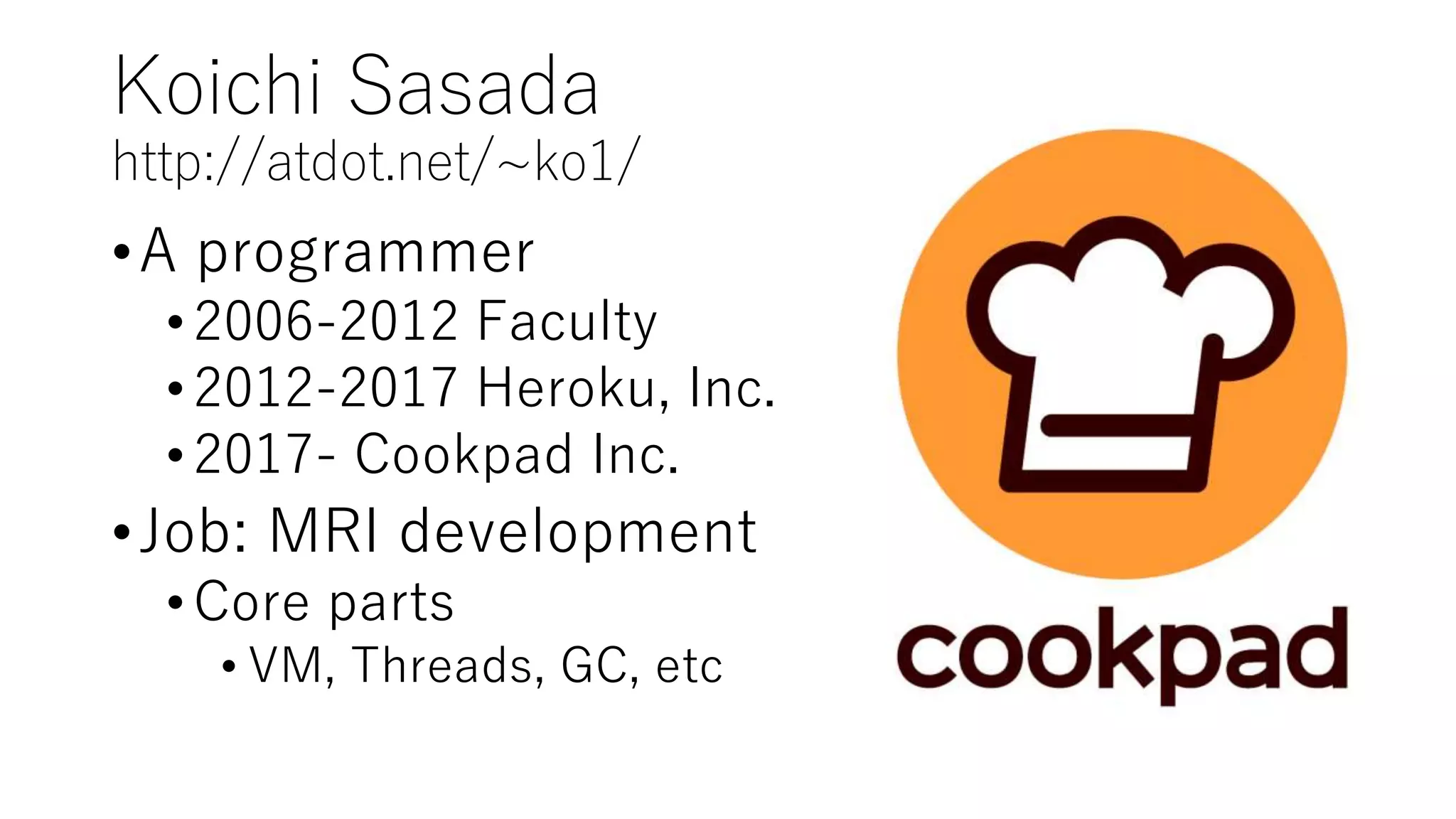 Koichi Sasada
http://atdot.net/~ko1/
•A programmer
•2006-2012 Faculty
•2012-2017 Heroku, Inc.
•2017- Cookpad Inc.
•Job: MRI development
•Core parts
• VM, Threads, GC, etc
 