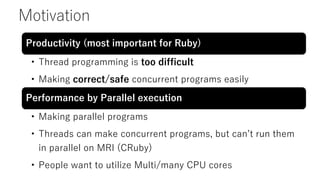 Motivation
Productivity (most important for Ruby)
• Thread programming is too difficult
• Making correct/safe concurrent programs easily
Performance by Parallel execution
• Making parallel programs
• Threads can make concurrent programs, but can’t run them
in parallel on MRI (CRuby)
• People want to utilize Multi/many CPU cores
 