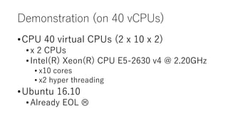 Demonstration (on 40 vCPUs)
•CPU 40 virtual CPUs (2 x 10 x 2)
•x 2 CPUs
•Intel(R) Xeon(R) CPU E5-2630 v4 @ 2.20GHz
• x10 cores
• x2 hyper threading
•Ubuntu 16.10
•Already EOL 
 