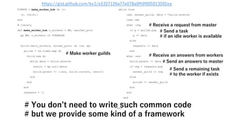 FIBHUB = make_worker_hub do |n|
[n, fib(n)]
end
# library
def make_worker_hub n_workers = WN, &worker_proc
pp WN: n_workers if $VERBOSE
Guild.new(n_workers, worker_proc) do |nw, wp|
guilds = nw.times.map do
Guild.new do
while data = Guild.receive
result = wp.call(data)
Guild.parent << [:ans, Guild.current, result]
end
end
end
requests = []
while true
cmd, sender_guild, data = *Guild.receive
case cmd
when :req
if g = guilds.pop
g << data
else
requests << data
end
when :ans
Guild.parent << data
if req = requests.pop
sender_guild << req
else
guilds << sender_guild
end
end
end
end
end
# Make worker guilds # Receive an answers from workers
# Send a remaining task
# to the worker if exists
# Send a task
# if an idle worker is available
# Receive a request from master
# Send an answers to master
# You don’t need to write such common code
# but we provide some kind of a framework
https://gist.github.com/ko1/e5327126a77e078a0ffdf005013592ea
 